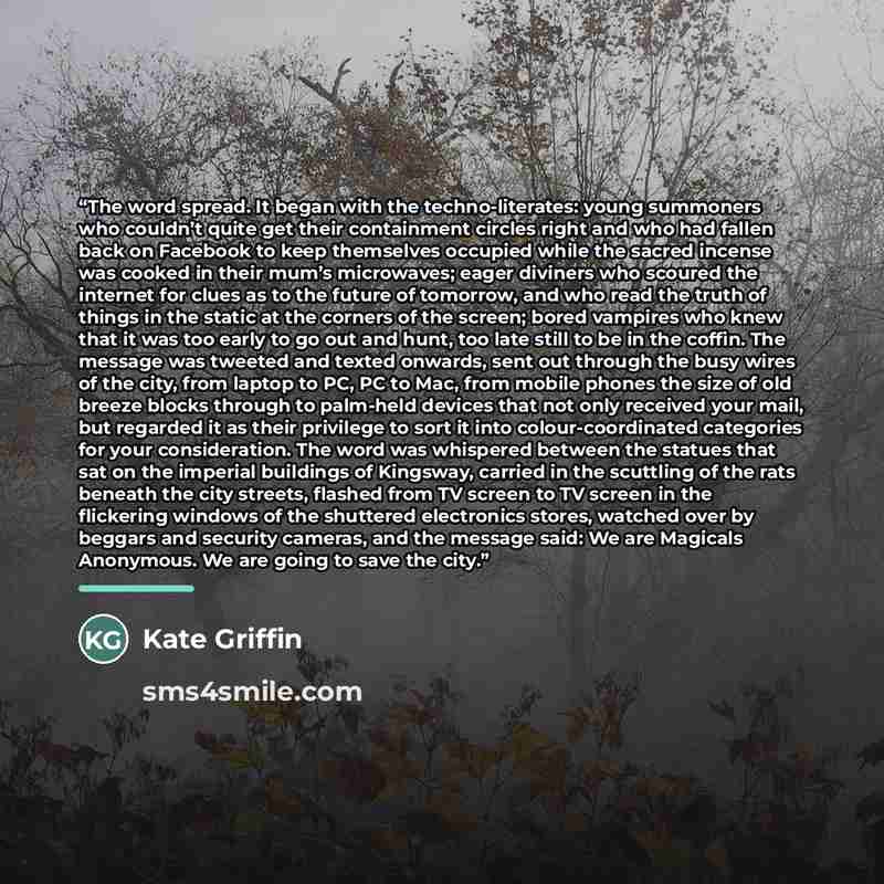 “The word spread. It began with the techno-literates: young summoners who couldn’t quite get their containment circles right and who had fallen back on Facebook to keep themselves occupied while the sacred incense was cooked in their mum’s microwaves; eager diviners who scoured the internet for…” quote by Kate Griffin