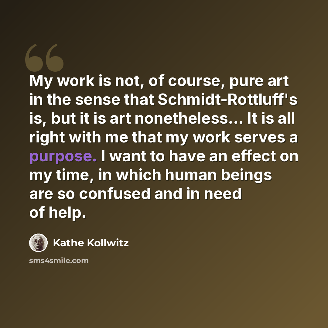 “My work is not, of course, pure art in the sense that Schmidt-Rottluff's is, but it is art nonetheless... It is all right with me that my work serves a purpose. I want to have an effect on my time, in which human beings are so confused and in need of help.” quote by Kathe Kollwitz