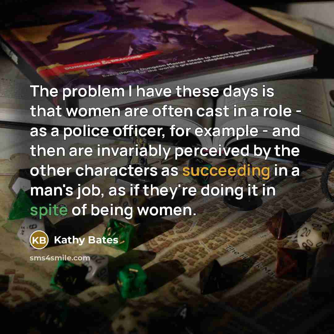 “The problem I have these days is that women are often cast in a role - as a police officer, for example - and then are invariably perceived by the other characters as succeeding in a man's job, as if they're doing it in spite of being women.” quote by Kathy Bates