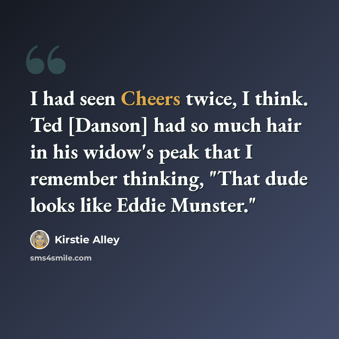 “I had seen Cheers twice, I think. Ted [Danson] had so much hair in his widow's peak that I remember thinking, "That dude looks like Eddie Munster."” quote by Kirstie Alley