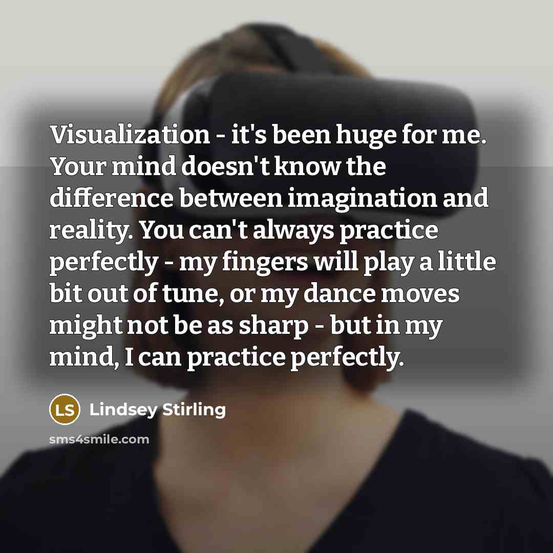 “Visualization - it's been huge for me. Your mind doesn't know the difference between imagination and reality. You can't always practice perfectly - my fingers will play a little bit out of tune, or my dance moves might not be as sharp - but in my mind, I can practice perfectly.” quote by Lindsey Stirling
