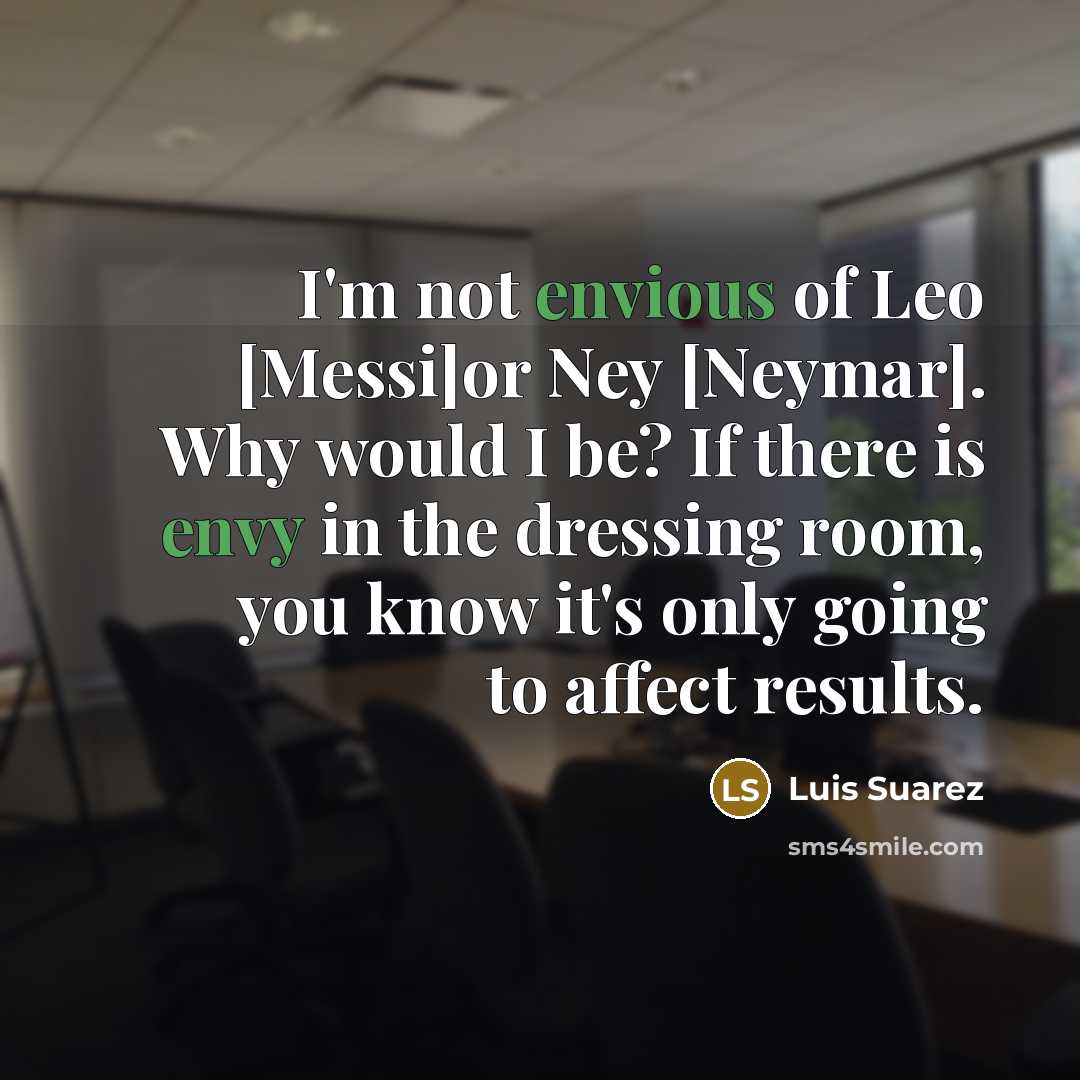 “I'm not envious of Leo [Messi]or Ney [Neymar]. Why would I be? If there is envy in the dressing room, you know it's only going to affect results.” quote by Luis Suarez