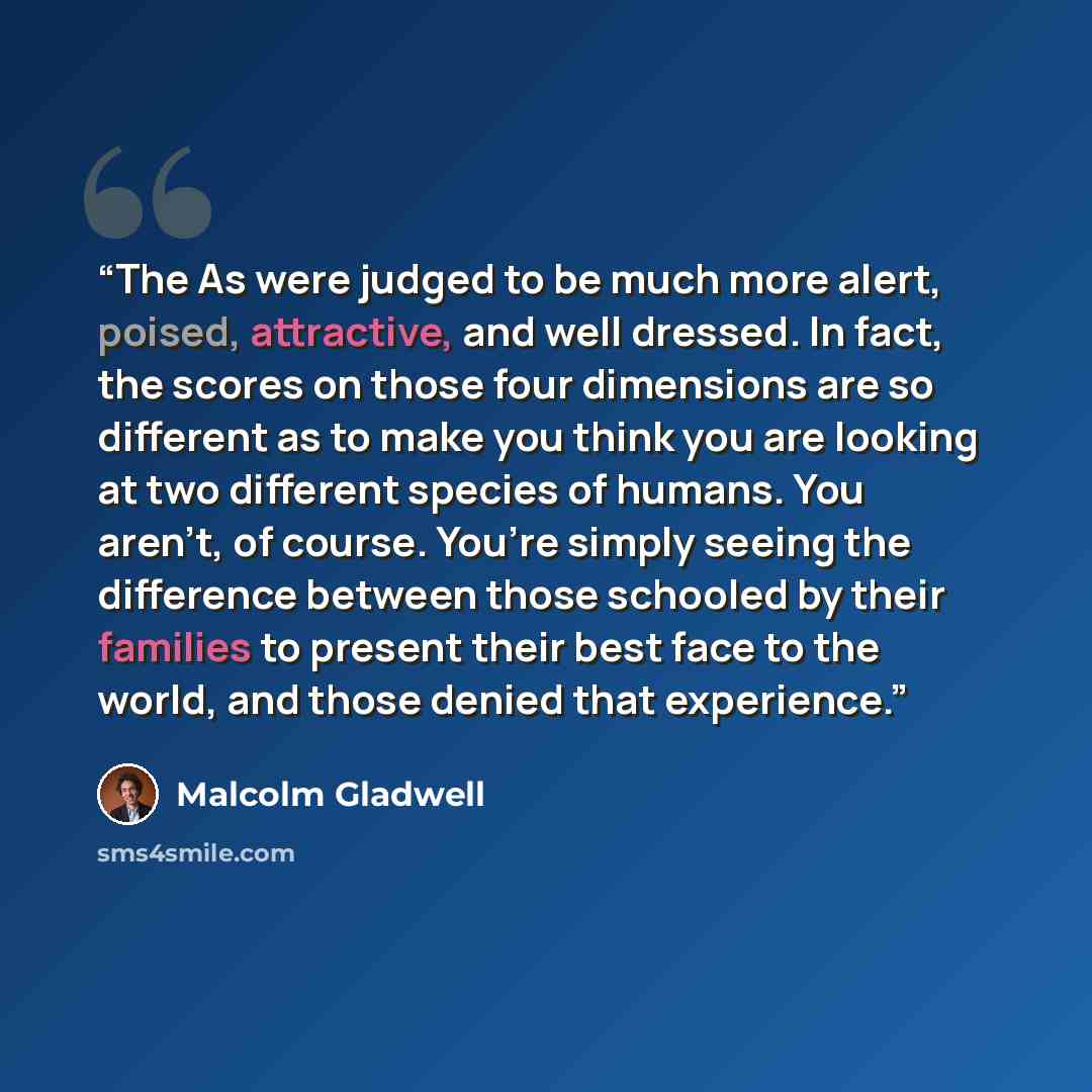 “The As were judged to be much more alert, poised, attractive, and well dressed. In fact, the scores on those four dimensions are so different as to make you think you are looking at two different species of humans. You aren’t, of course. You’re simply seeing the difference between those schooled…” quote by Malcolm Gladwell