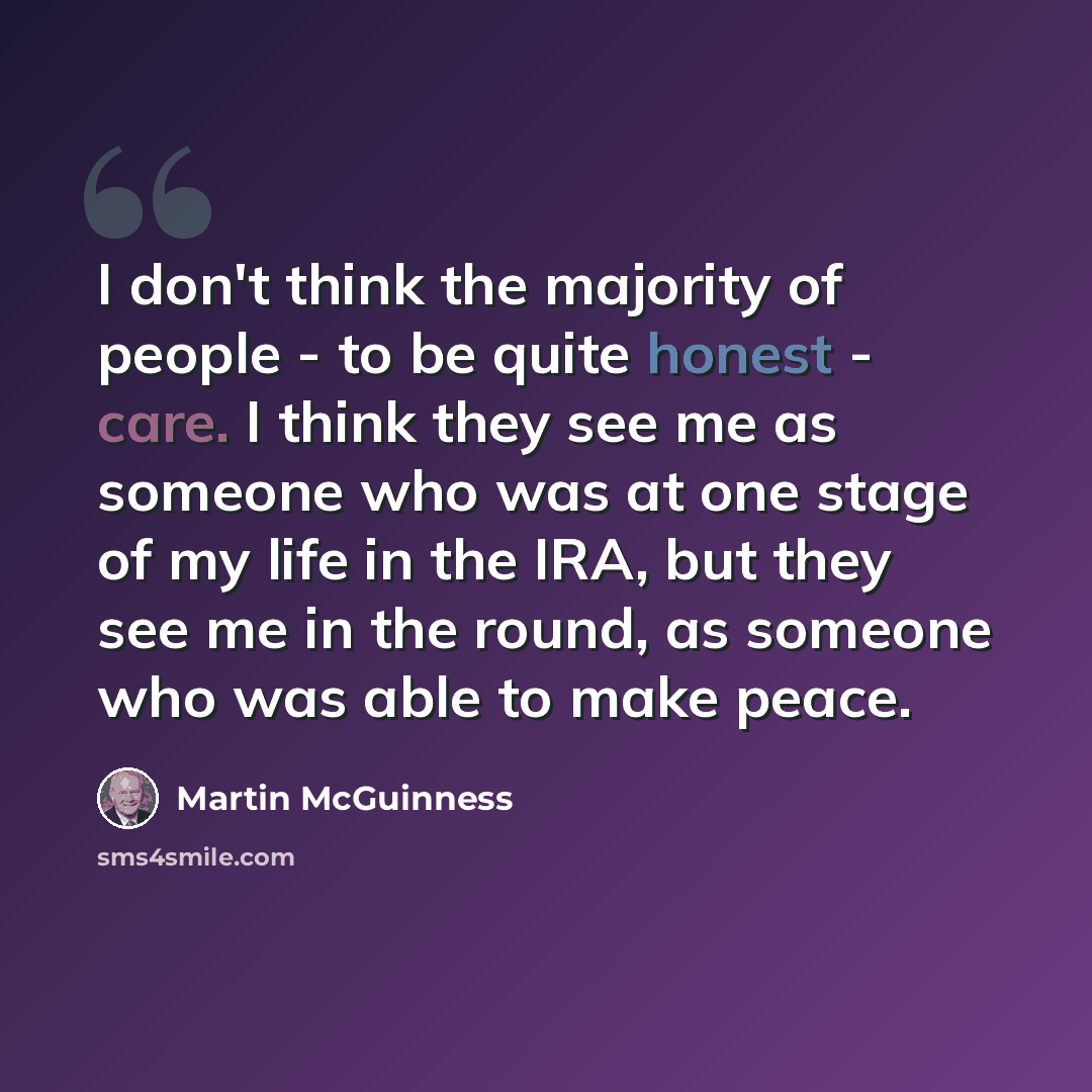 “I don't think the majority of people - to be quite honest - care. I think they see me as someone who was at one stage of my life in the IRA, but they see me in the round, as someone who was able to make peace.” quote by Martin McGuinness