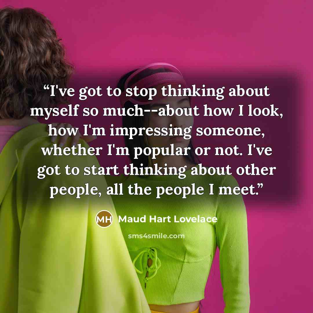 “I've got to stop thinking about myself so much--about how I look, how I'm impressing someone, whether I'm popular or not. I've got to start thinking about other people, all the people I meet.” quote by Maud Hart Lovelace
