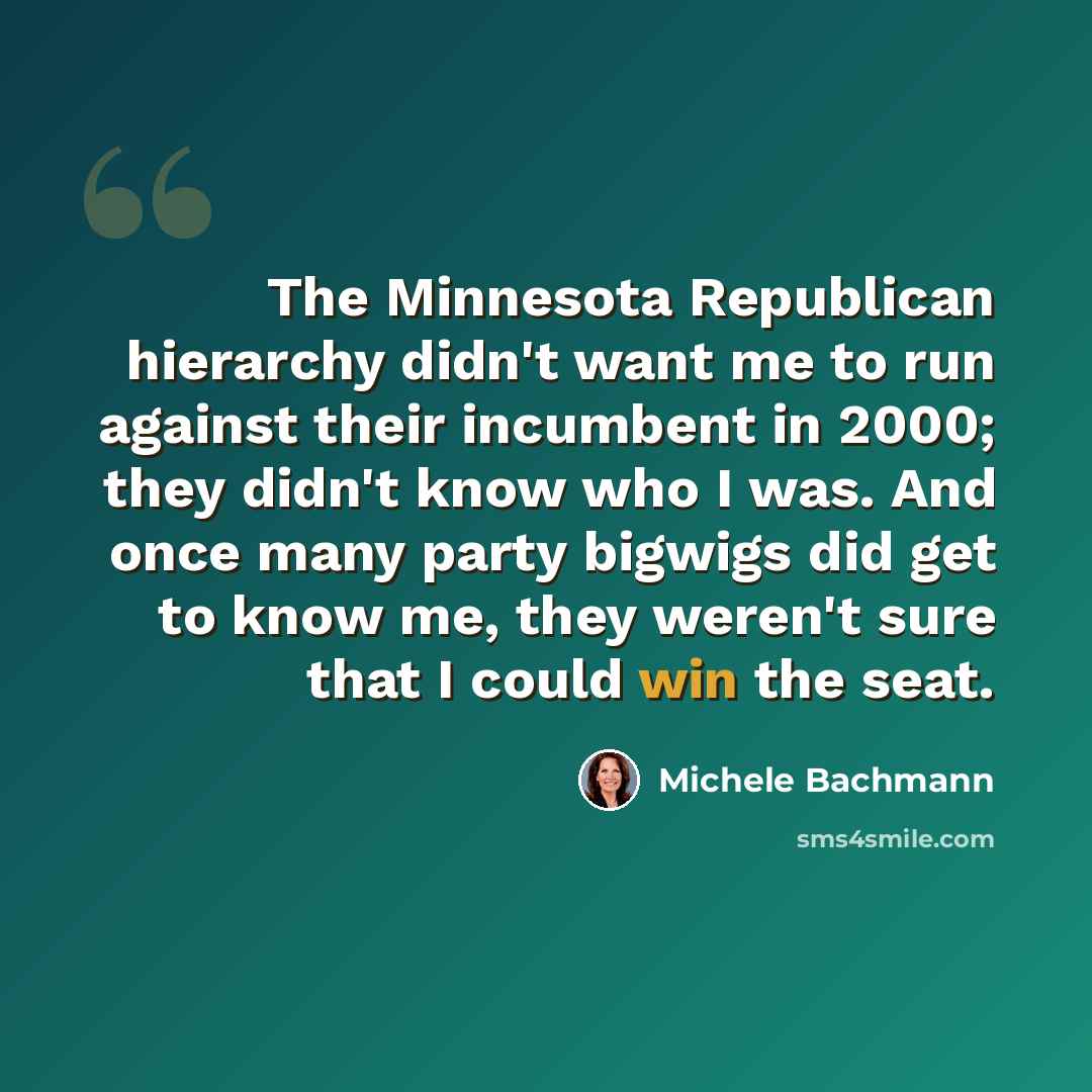 “The Minnesota Republican hierarchy didn't want me to run against their incumbent in 2000; they didn't know who I was. And once many party bigwigs did get to know me, they weren't sure that I could win the seat.” quote by Michele Bachmann