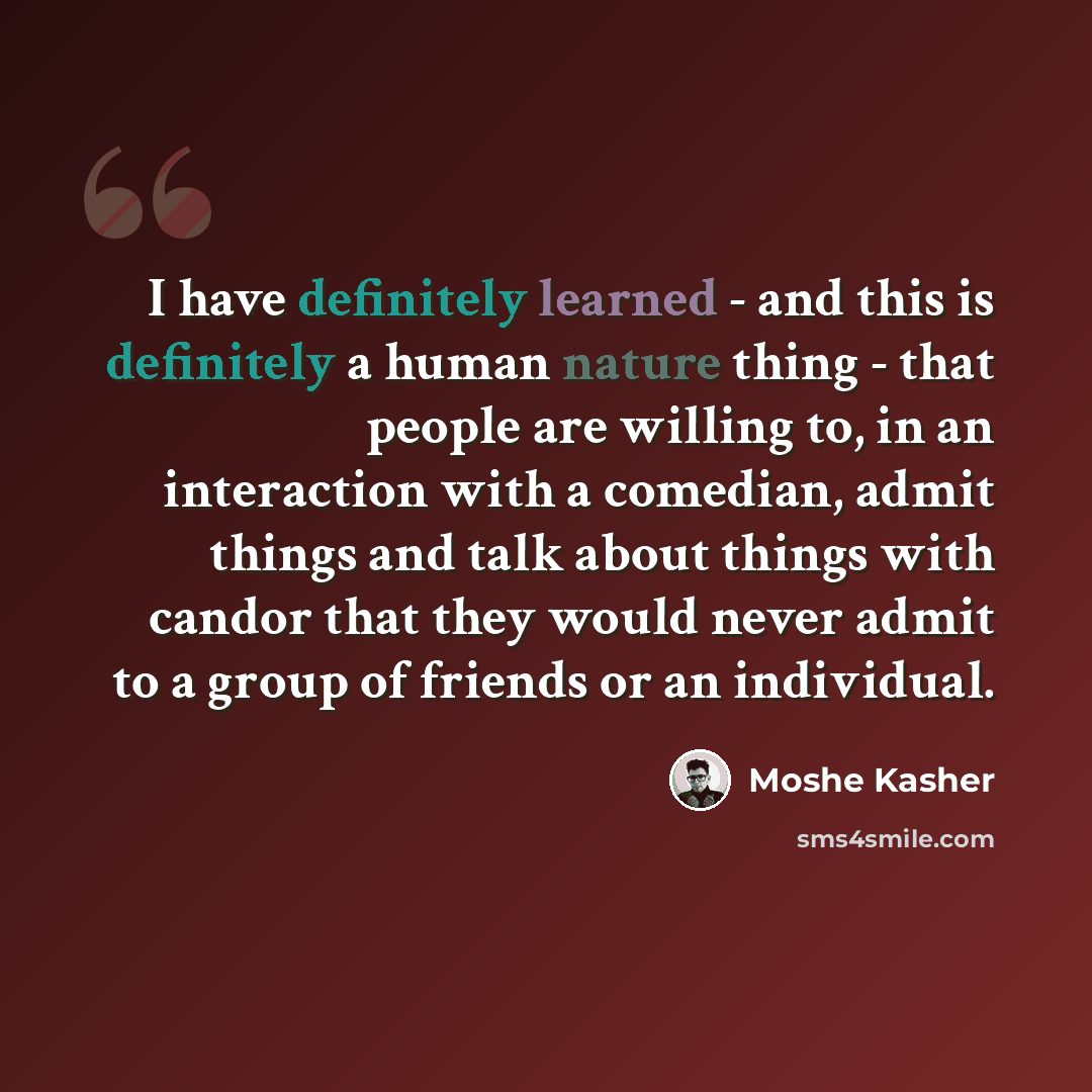 “I have definitely learned - and this is definitely a human nature thing - that people are willing to, in an interaction with a comedian, admit things and talk about things with candor that they would never admit to a group of friends or an individual.” quote by Moshe Kasher
