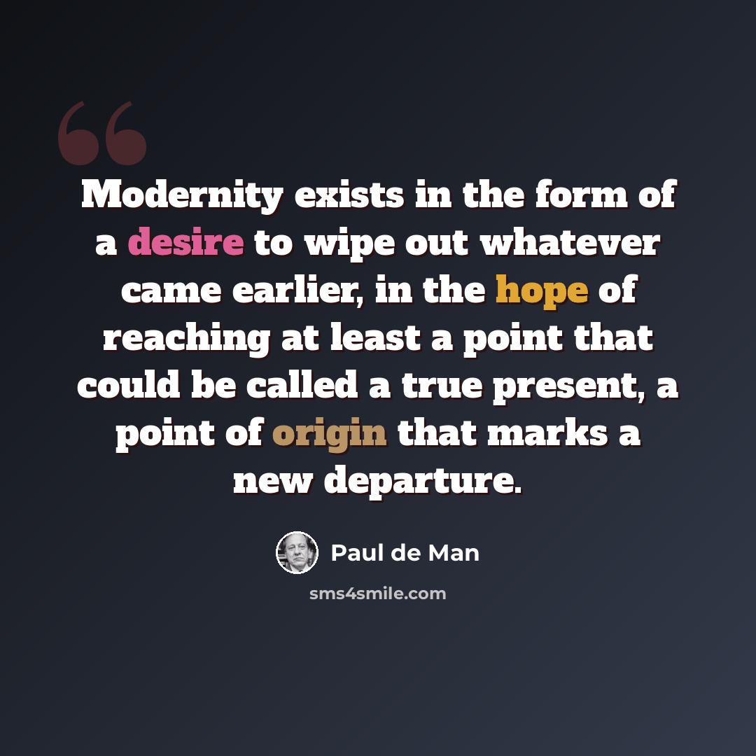 “Modernity exists in the form of a desire to wipe out whatever came earlier, in the hope of reaching at least a point that could be called a true present, a point of origin that marks a new departure.” quote by Paul de Man