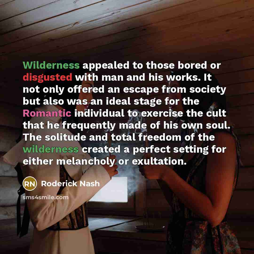 “Wilderness appealed to those bored or disgusted with man and his works. It not only offered an escape from society but also was an ideal stage for the Romantic individual to exercise the cult that he frequently made of his own soul. The solitude and total freedom of the wilderness created a…” quote by Roderick Nash