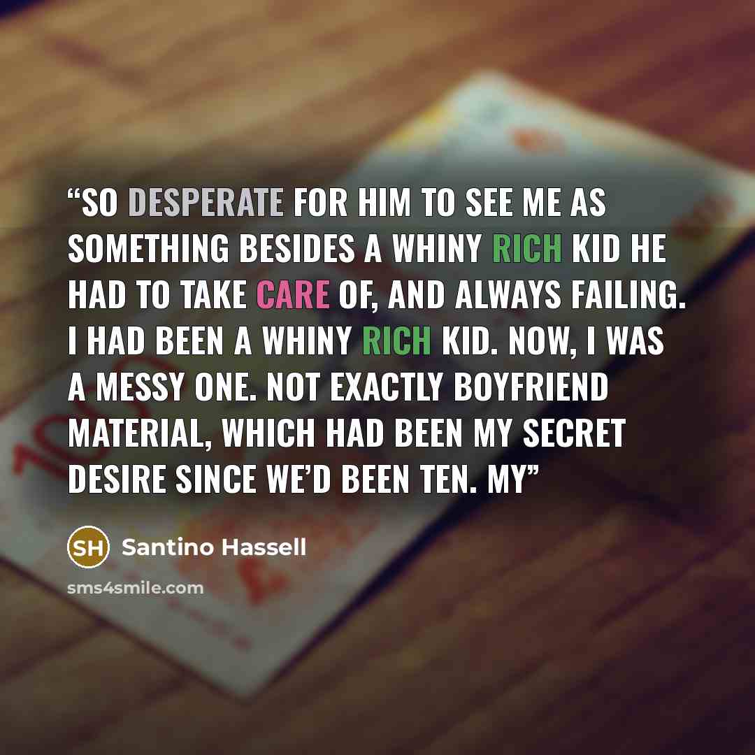 “So desperate for him to see me as something besides a whiny rich kid he had to take care of, and always failing. I had been a whiny rich kid. Now, I was a messy one. Not exactly boyfriend material, which had been my secret desire since we’d been ten. My” quote by Santino Hassell