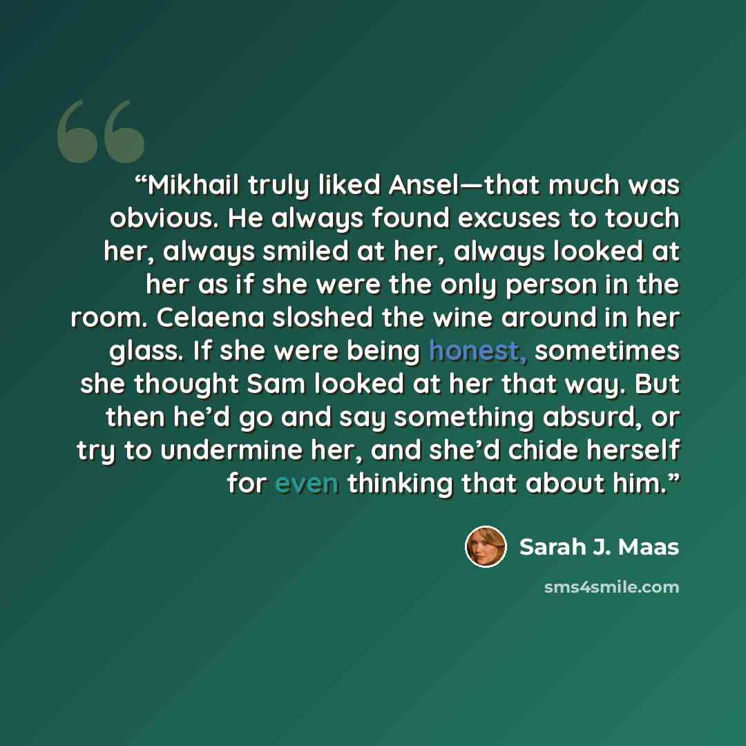 “Mikhail truly liked Ansel—that much was obvious. He always found excuses to touch her, always smiled at her, always looked at her as if she were the only person in the room. Celaena sloshed the wine around in her glass. If she were being honest, sometimes she thought Sam looked at her that way…” quote by Sarah J. Maas