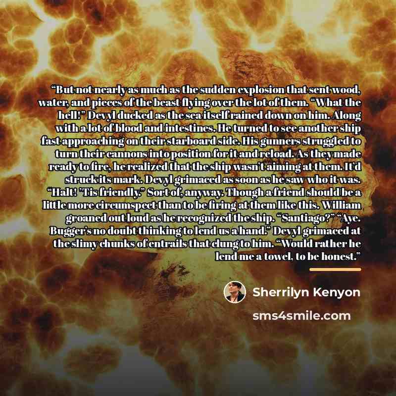 “But not nearly as much as the sudden explosion that sent wood, water, and pieces of the beast flying over the lot of them. “What the hell!” Devyl ducked as the sea itself rained down on him. Along with a lot of blood and intestines. He turned to see another ship fast approaching on their starboard…” quote by Sherrilyn Kenyon