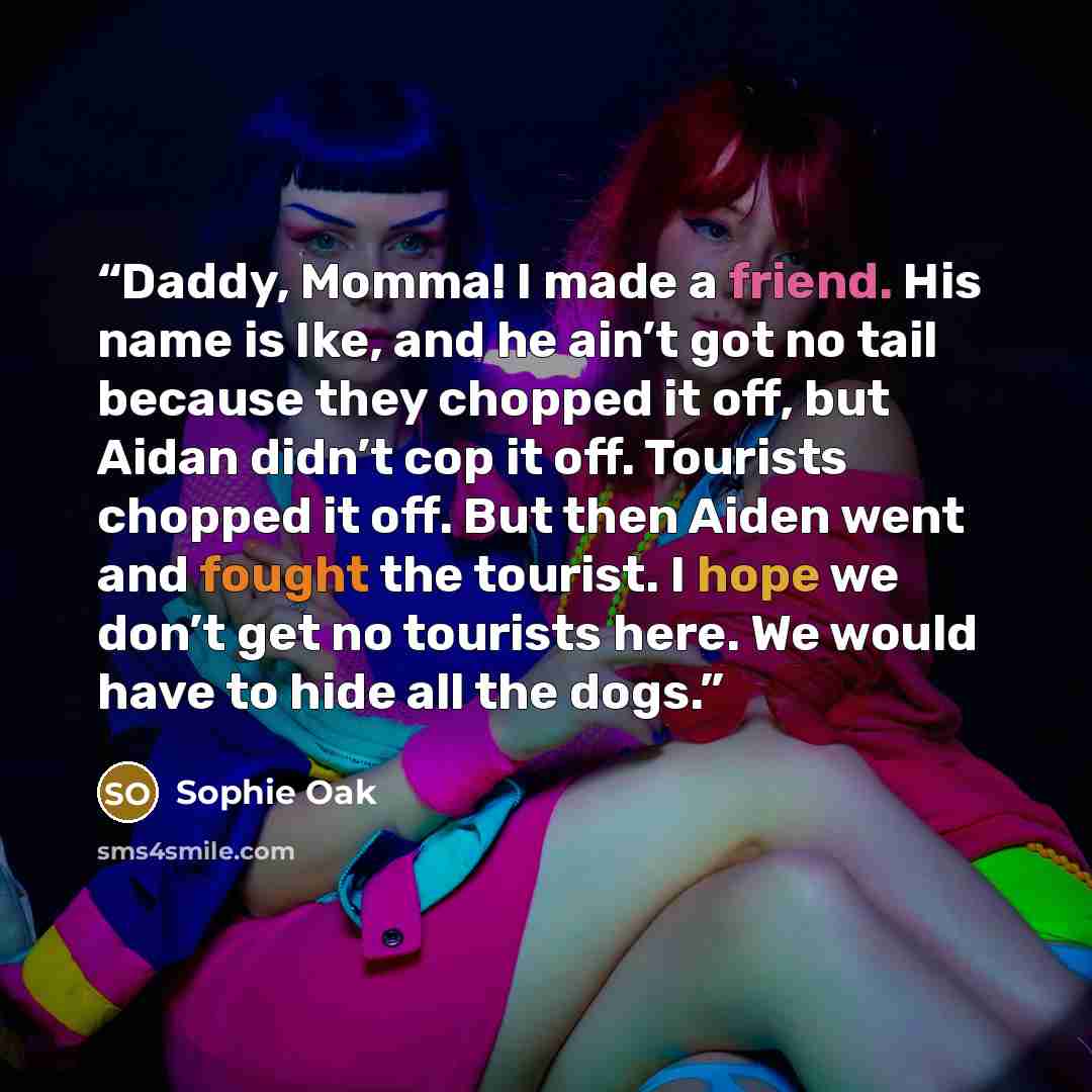 “Daddy, Momma! I made a friend. His name is Ike, and he ain’t got no tail because they chopped it off, but Aidan didn’t cop it off. Tourists chopped it off. But then Aiden went and fought the tourist. I hope we don’t get no tourists here. We would have to hide all the dogs.” quote by Sophie Oak