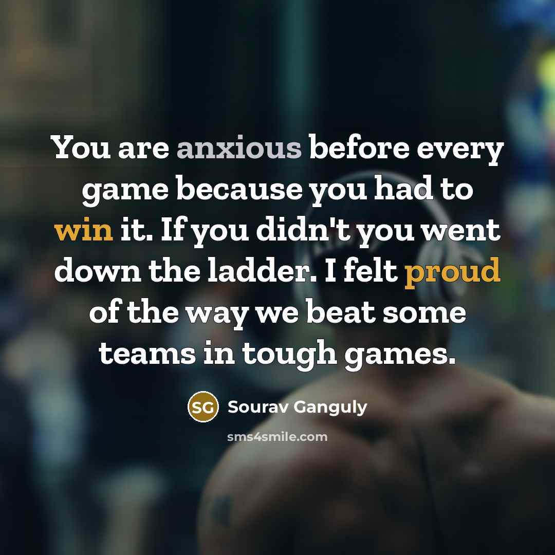 “You are anxious before every game because you had to win it. If you didn't you went down the ladder. I felt proud of the way we beat some teams in tough games.” quote by Sourav Ganguly