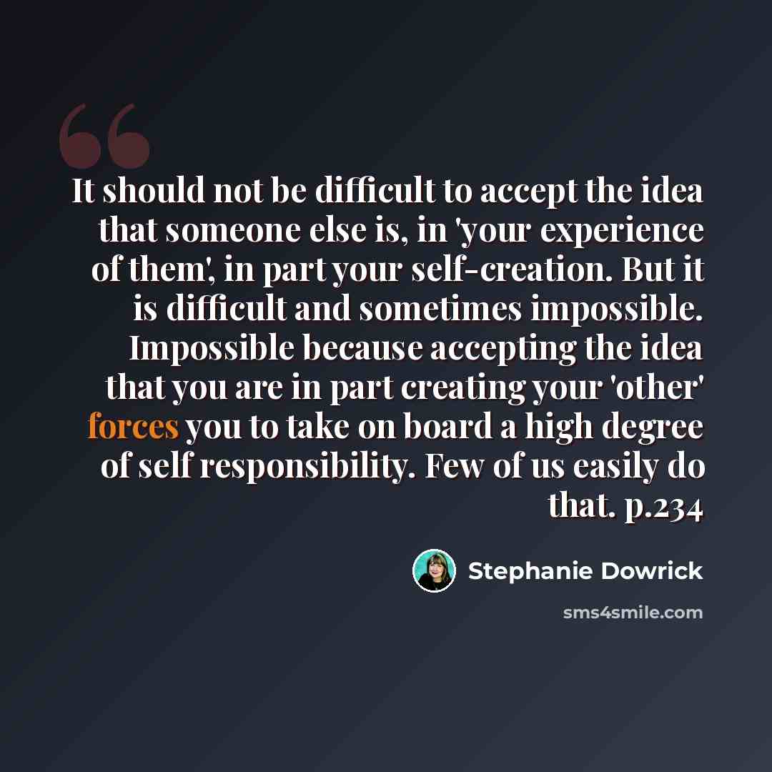“It should not be difficult to accept the idea that someone else is, in 'your experience of them', in part your self-creation. But it is difficult and sometimes impossible. Impossible because accepting the idea that you are in part creating your 'other' forces you to take on board a high degree of…” quote by Stephanie Dowrick