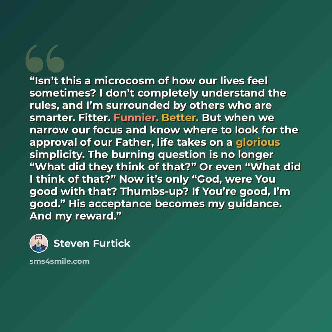 “Isn’t this a microcosm of how our lives feel sometimes? I don’t completely understand the rules, and I’m surrounded by others who are smarter. Fitter. Funnier. Better. But when we narrow our focus and know where to look for the approval of our Father, life takes on a glorious simplicity. The…” quote by Steven Furtick