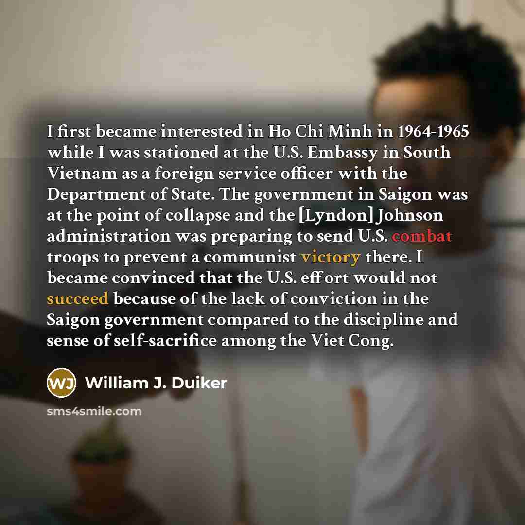 “I first became interested in Ho Chi Minh in 1964-1965 while I was stationed at the U.S. Embassy in South Vietnam as a foreign service officer with the Department of State. The government in Saigon was at the point of collapse and the [Lyndon] Johnson administration was preparing to send U.S…” quote by William J. Duiker