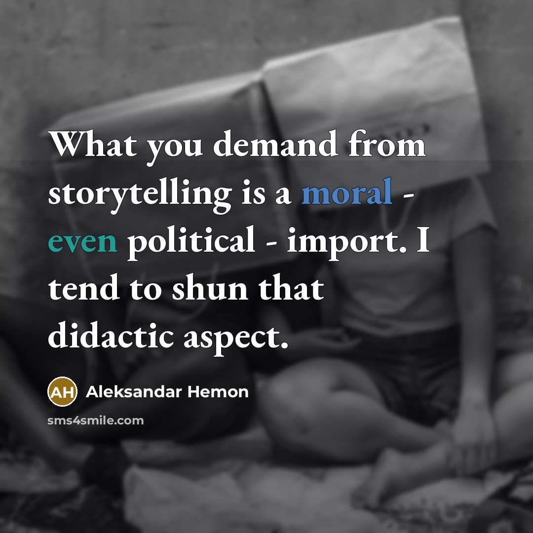 “What you demand from storytelling is a moral - even political - import. I tend to shun that didactic aspect.” quote by Aleksandar Hemon