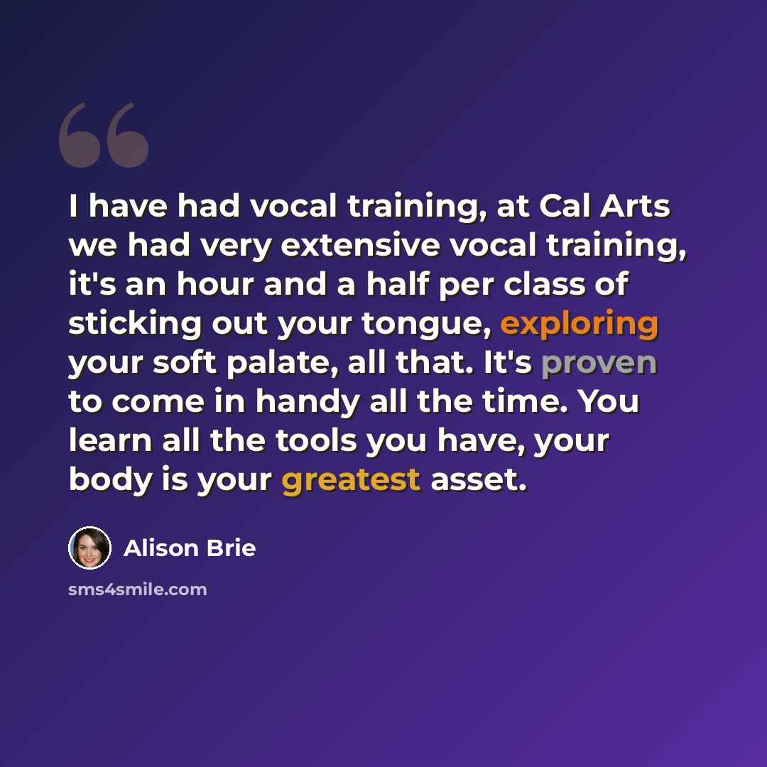 “I have had vocal training, at Cal Arts we had very extensive vocal training, it's an hour and a half per class of sticking out your tongue, exploring your soft palate, all that. It's proven to come in handy all the time. You learn all the tools you have, your body is your greatest asset.” quote by Alison Brie