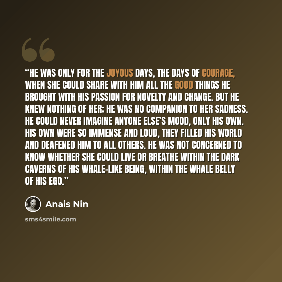 “He was only for the joyous days, the days of courage, when she could share with him all the good things he brought with his passion for novelty and change. But he knew nothing of her; he was no companion to her sadness. He could never imagine anyone else’s mood, only his own. His own were so…” quote by Anaïs Nin