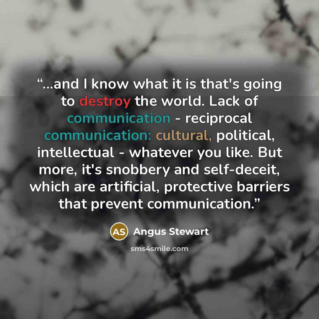 “...and I know what it is that's going to destroy the world. Lack of communication - reciprocal communication: cultural, political, intellectual - whatever you like. But more, it's snobbery and self-deceit, which are artificial, protective barriers that prevent communication.” quote by Angus Stewart