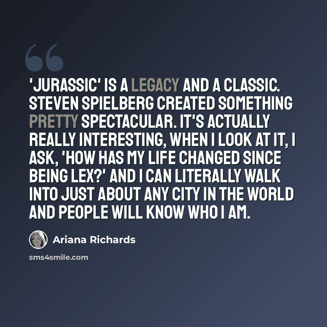“'Jurassic' is a legacy and a classic. Steven Spielberg created something pretty spectacular. It's actually really interesting, when I look at it, I ask, 'How has my life changed since being Lex?' And I can literally walk into just about any city in the world and people will know who I am.” quote by Ariana Richards