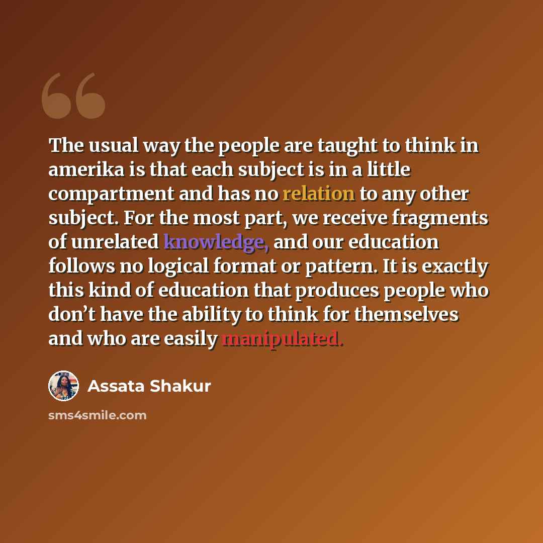 “The usual way the people are taught to think in amerika is that each subject is in a little compartment and has no relation to any other subject. For the most part, we receive fragments of unrelated knowledge, and our education follows no logical format or pattern. It is exactly this kind of…” quote by Assata Shakur