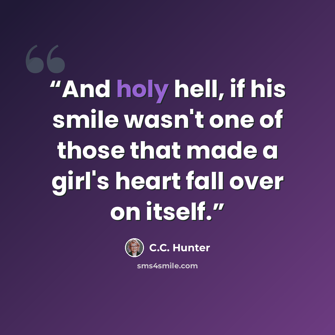 “And holy hell, if his smile wasn't one of those that made a girl's heart fall over on itself.” quote by C.C. Hunter