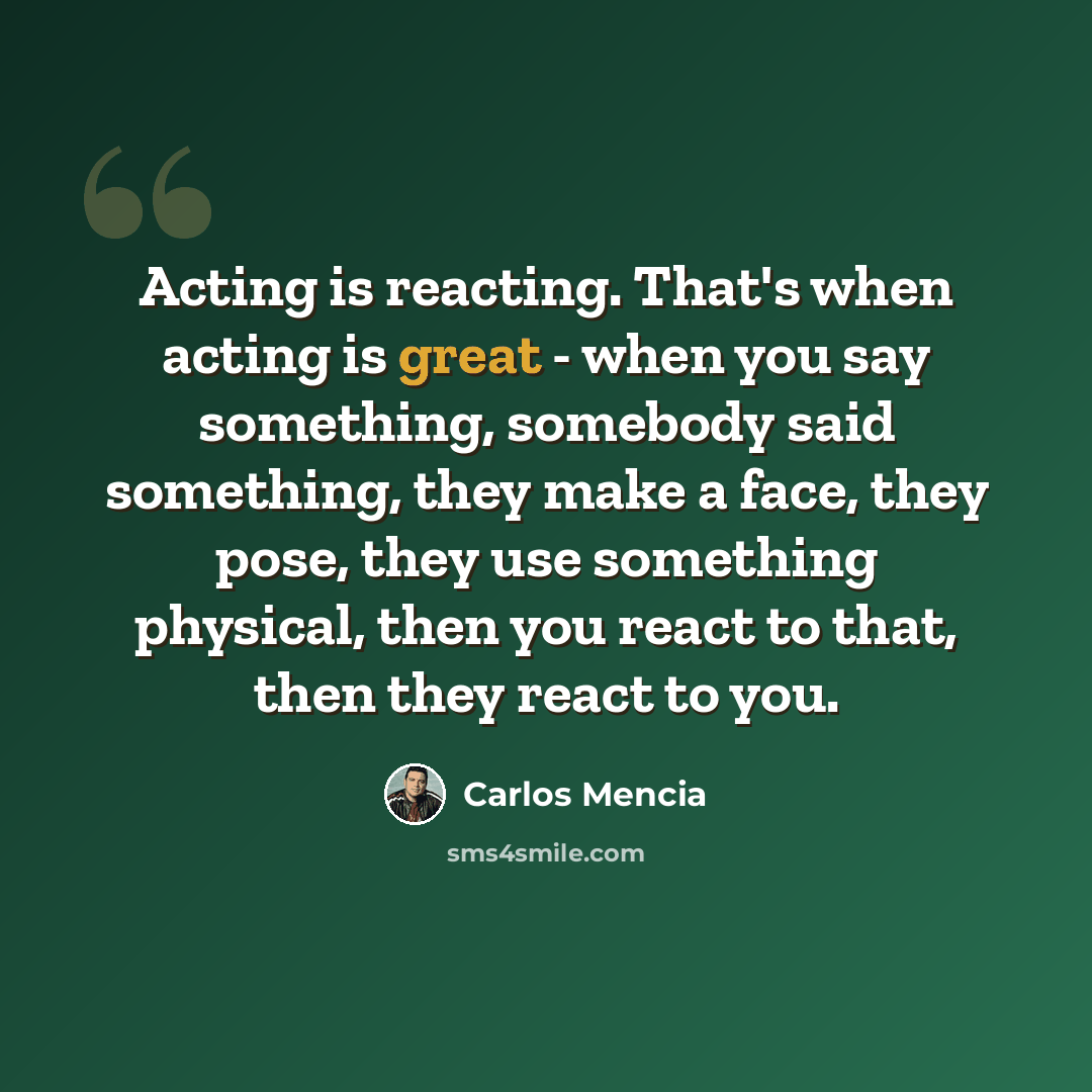 “Acting is reacting. That's when acting is great - when you say something, somebody said something, they make a face, they pose, they use something physical, then you react to that, then they react to you.” quote by Carlos Mencia