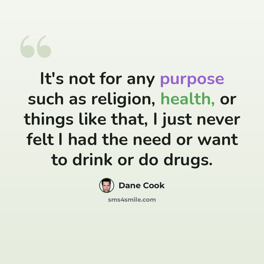 “It's not for any purpose such as religion, health, or things like that, I just never felt I had the need or want to drink or do drugs.” quote by Dane Cook
