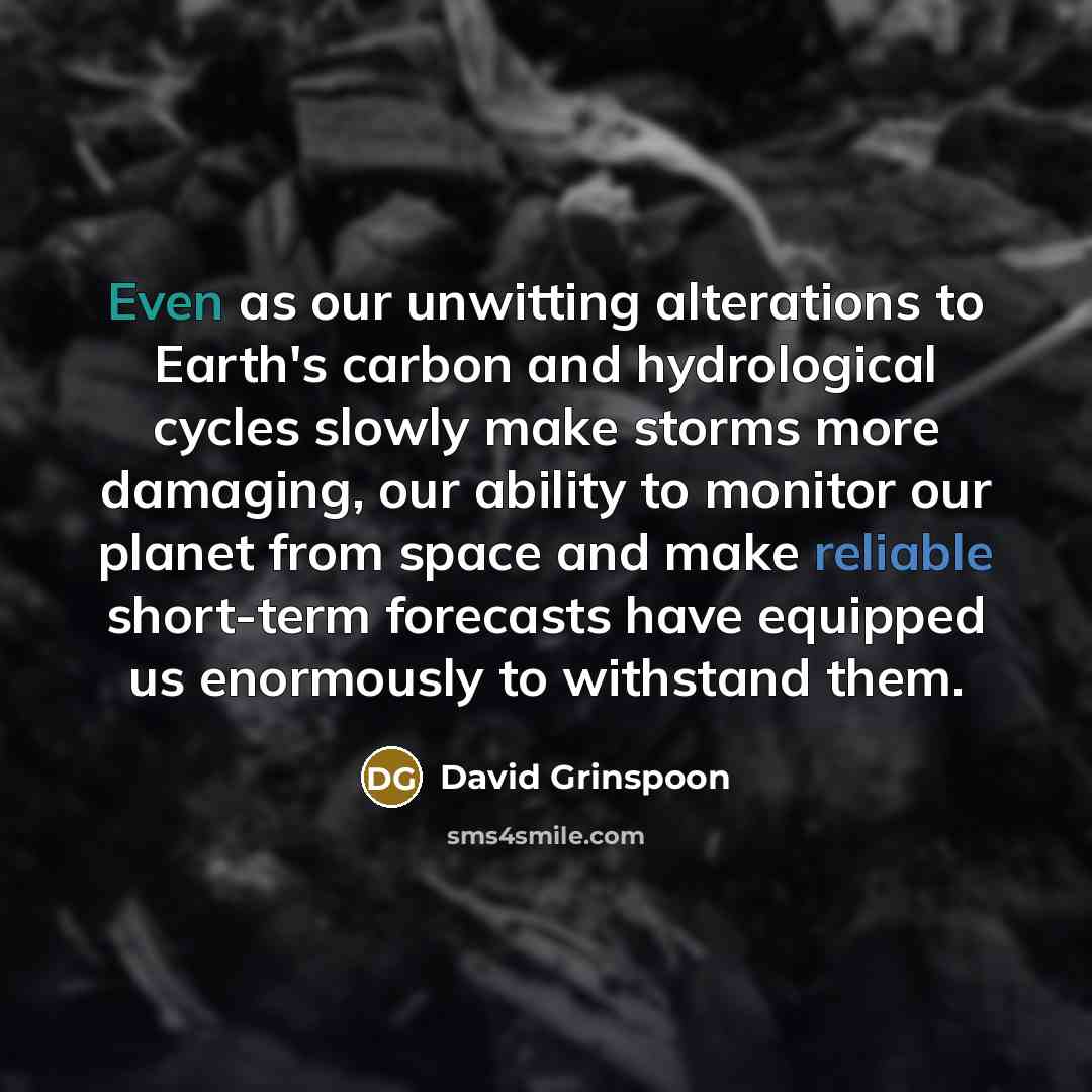“Even as our unwitting alterations to Earth's carbon and hydrological cycles slowly make storms more damaging, our ability to monitor our planet from space and make reliable short-term forecasts have equipped us enormously to withstand them.” quote by David Grinspoon