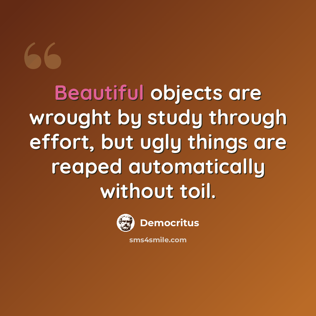 “Beautiful objects are wrought by study through effort, but ugly things are reaped automatically without toil.” quote by Democritus