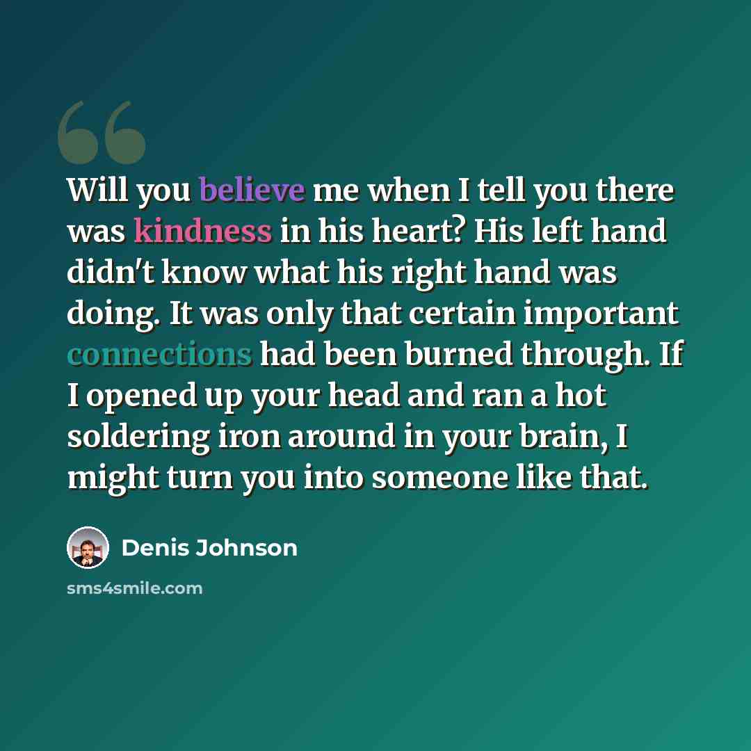 “Will you believe me when I tell you there was kindness in his heart? His left hand didn't know what his right hand was doing. It was only that certain important connections had been burned through. If I opened up your head and ran a hot soldering iron around in your brain, I might turn you into…” quote by Denis Johnson