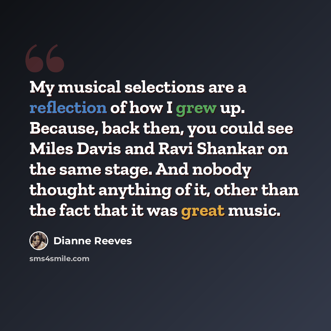 “My musical selections are a reflection of how I grew up. Because, back then, you could see Miles Davis and Ravi Shankar on the same stage. And nobody thought anything of it, other than the fact that it was great music.” quote by Dianne Reeves