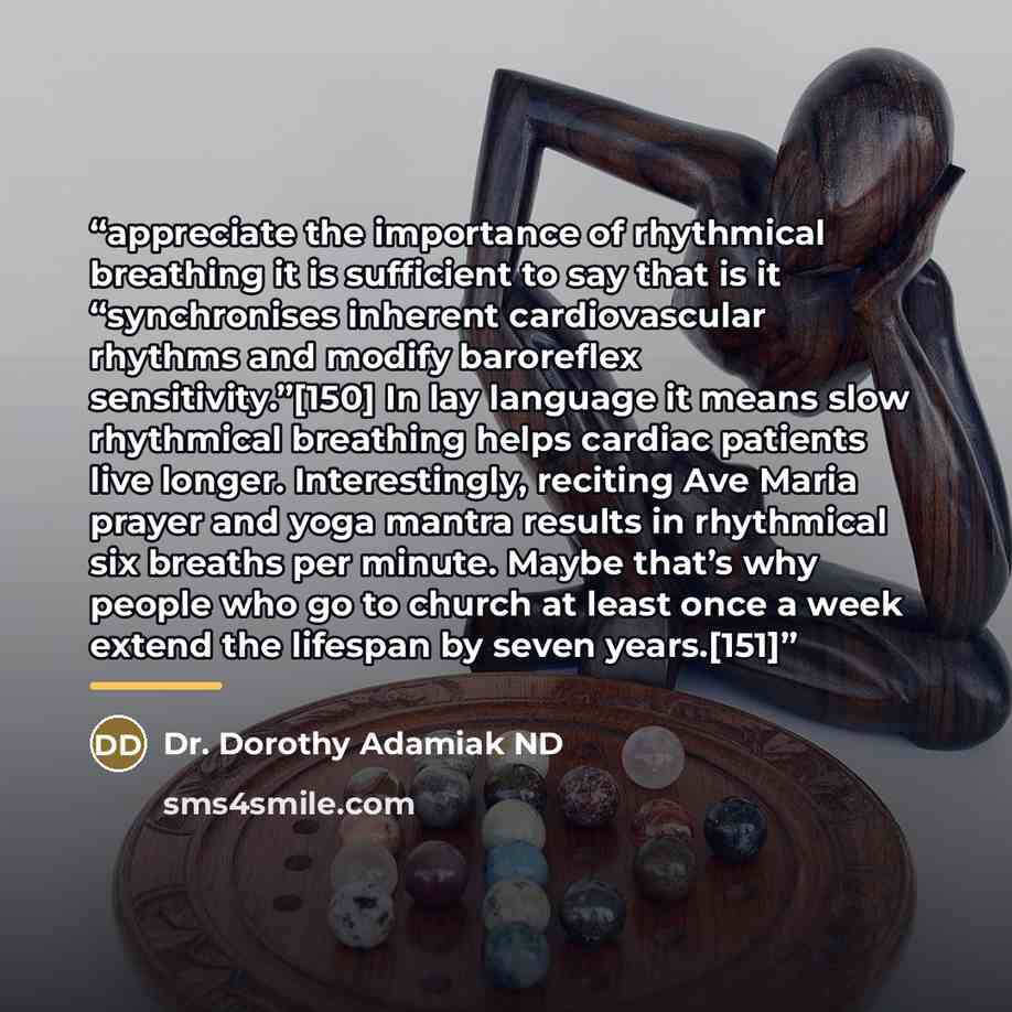 “appreciate the importance of rhythmical breathing it is sufficient to say that is it “synchronises inherent cardiovascular rhythms and modify baroreflex sensitivity.”[150] In lay language it means slow rhythmical breathing helps cardiac patients live longer. Interestingly, reciting Ave Maria…” quote by Dr. Dorothy Adamiak ND