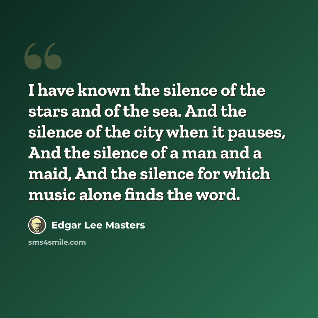 “I have known the silence of the stars and of the sea. And the silence of the city when it pauses, And the silence of a man and a maid, And the silence for which music alone finds the word.” quote by Edgar Lee Masters
