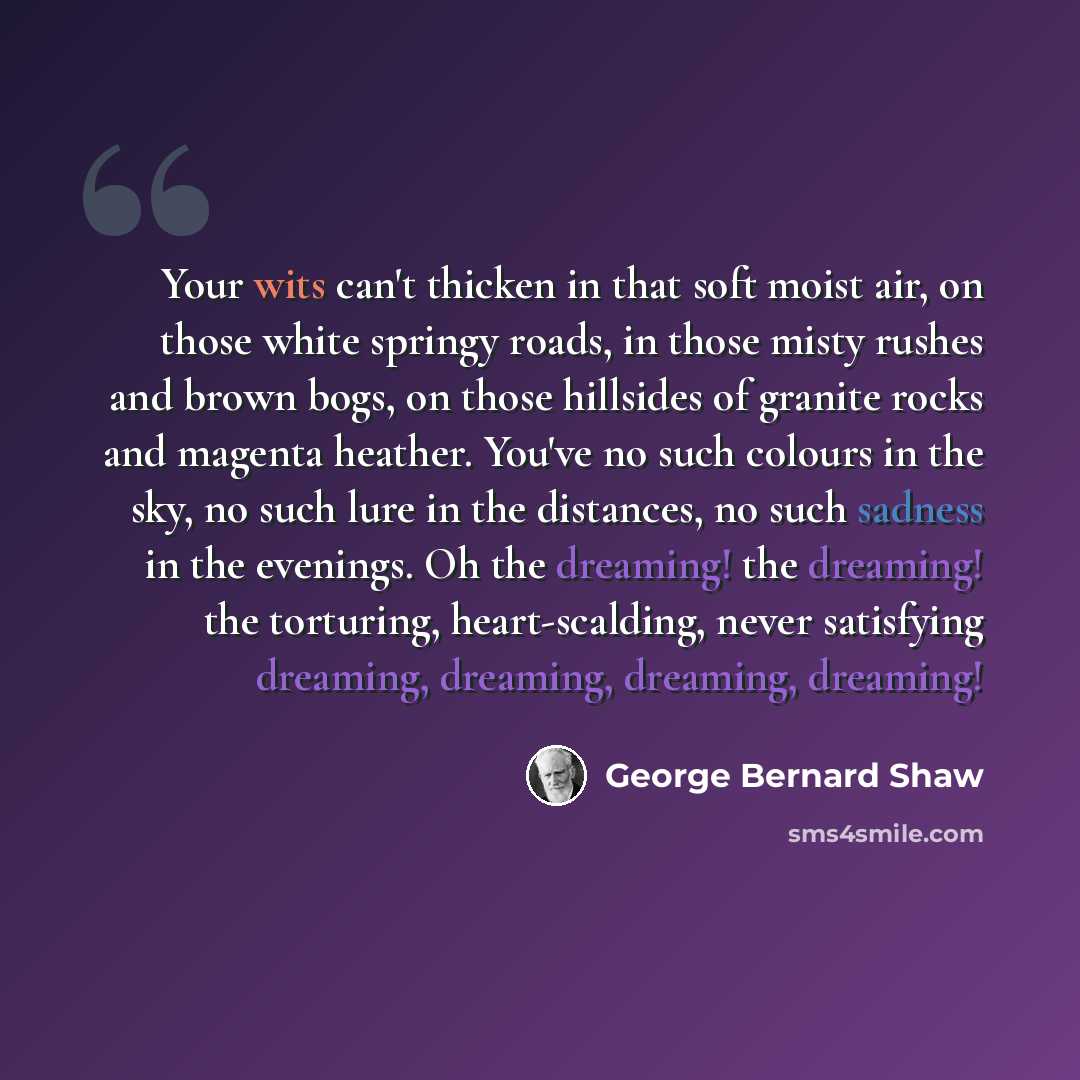 “Your wits can't thicken in that soft moist air, on those white springy roads, in those misty rushes and brown bogs, on those hillsides of granite rocks and magenta heather. You've no such colours in the sky, no such lure in the distances, no such sadness in the evenings. Oh the dreaming! the…” quote by George Bernard Shaw