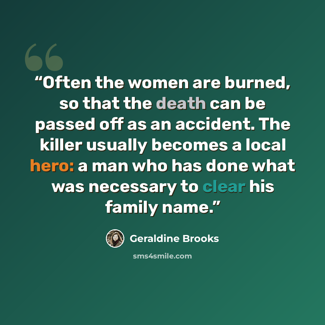 “Often the women are burned, so that the death can be passed off as an accident. The killer usually becomes a local hero: a man who has done what was necessary to clear his family name.” quote by Geraldine Brooks