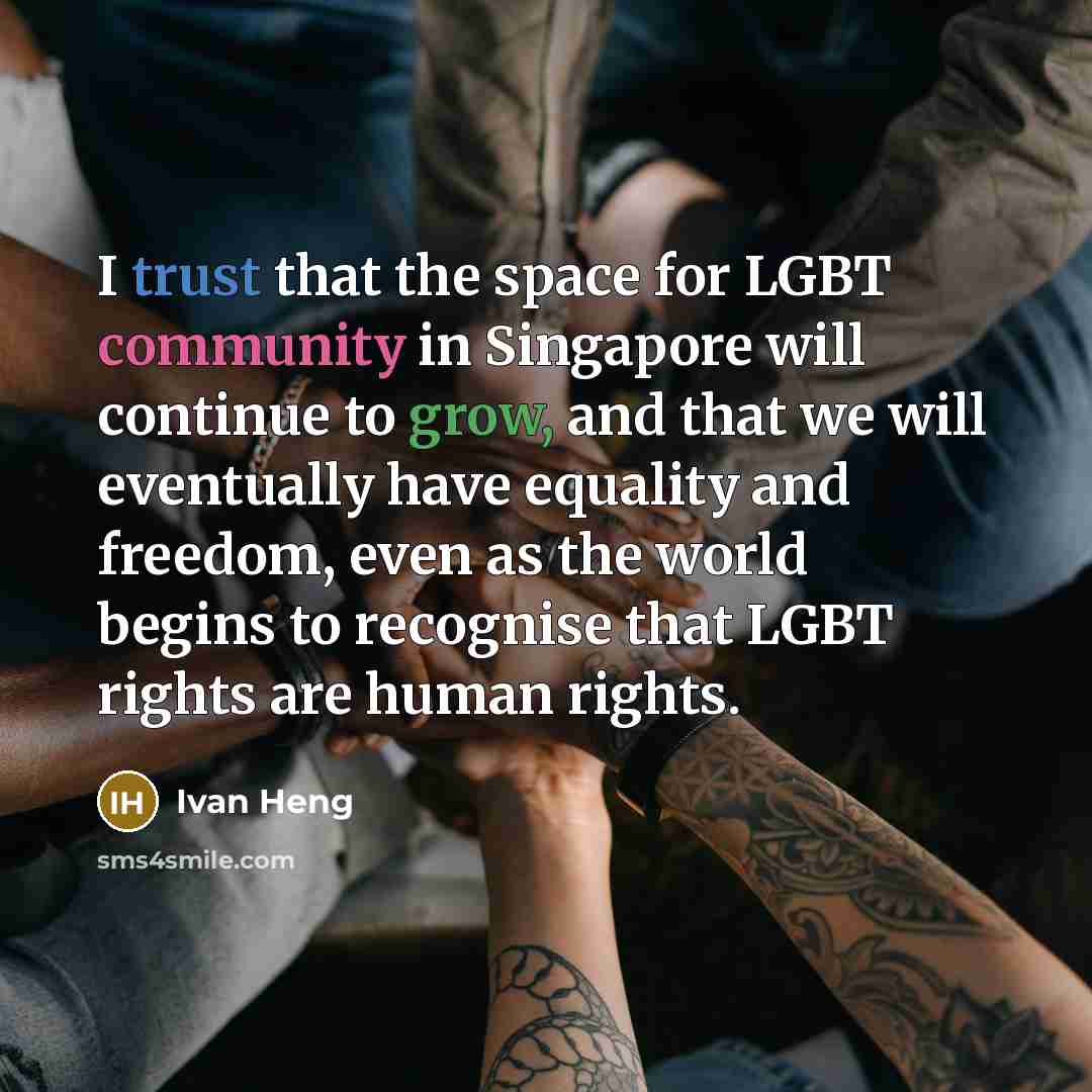 “I trust that the space for LGBT community in Singapore will continue to grow, and that we will eventually have equality and freedom, even as the world begins to recognise that LGBT rights are human rights.” quote by Ivan Heng
