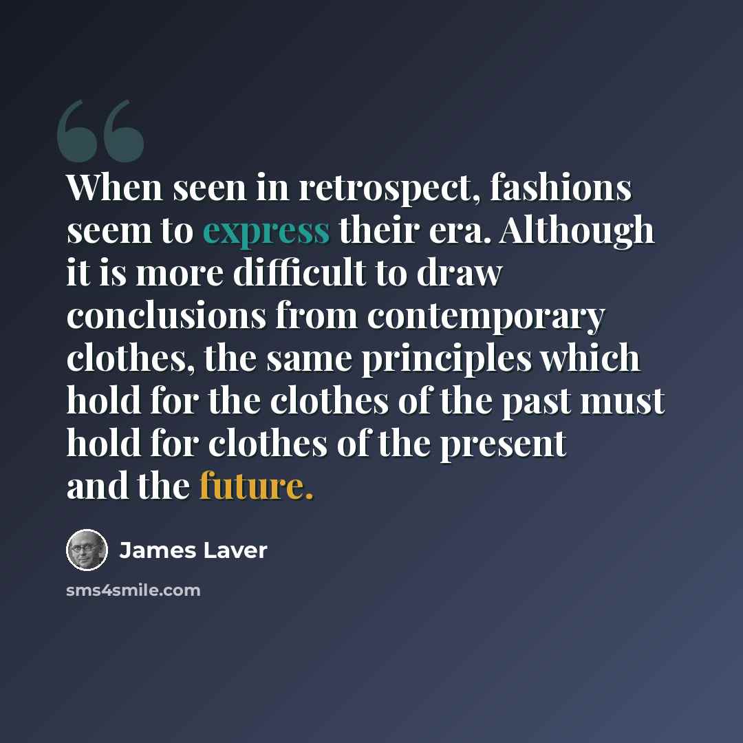“When seen in retrospect, fashions seem to express their era. Although it is more difficult to draw conclusions from contemporary clothes, the same principles which hold for the clothes of the past must hold for clothes of the present and the future.” quote by James Laver