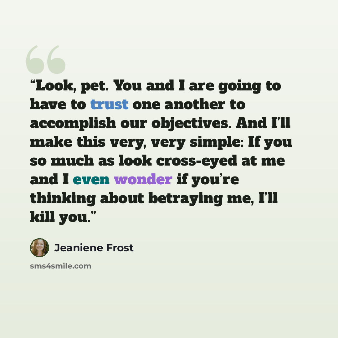 “Look, pet. You and I are going to have to trust one another to accomplish our objectives. And I’ll make this very, very simple: If you so much as look cross-eyed at me and I even wonder if you’re thinking about betraying me, I’ll kill you.” quote by Jeaniene Frost
