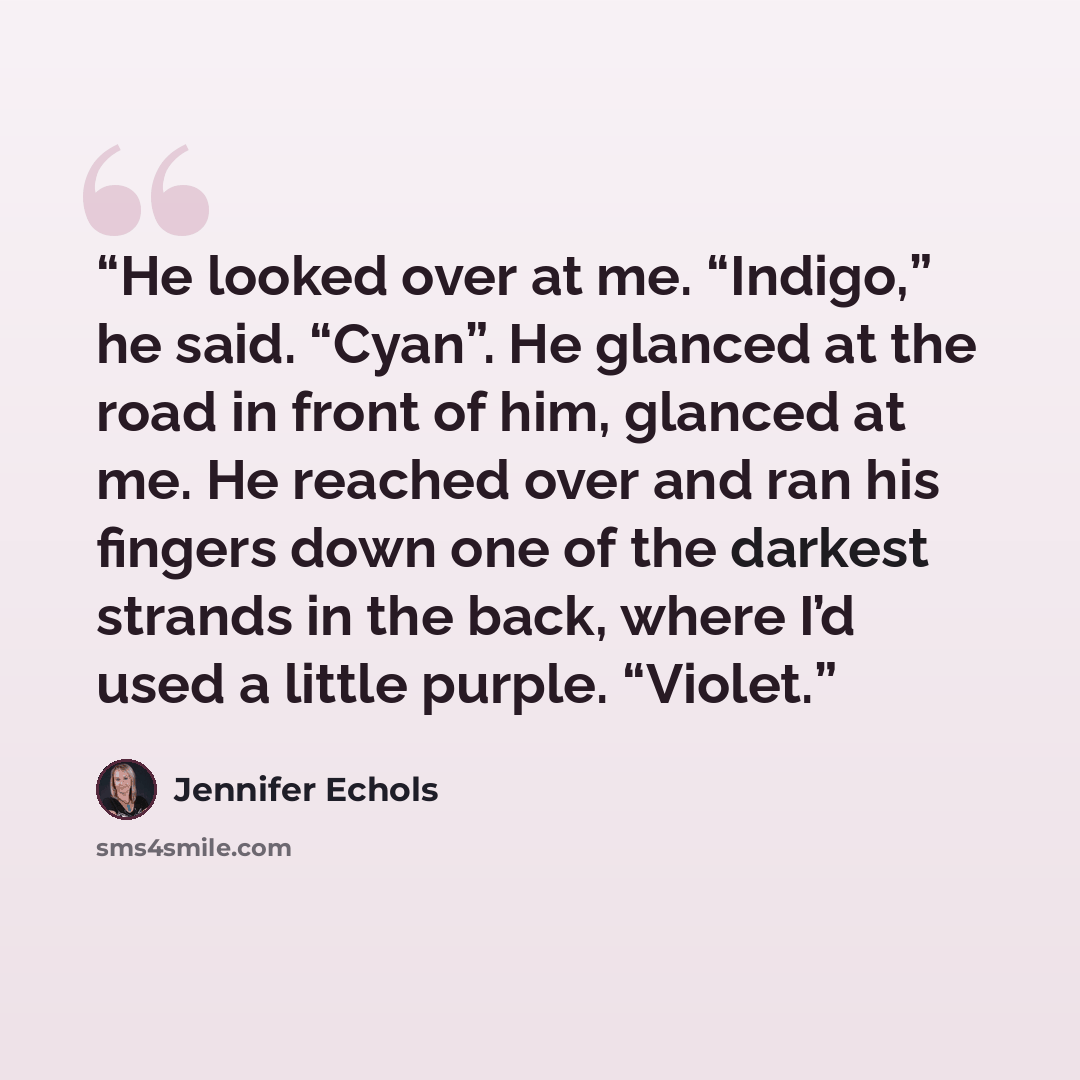 “He looked over at me. “Indigo,” he said. “Cyan”. He glanced at the road in front of him, glanced at me. He reached over and ran his fingers down one of the darkest strands in the back, where I’d used a little purple. “Violet.” quote by Jennifer Echols