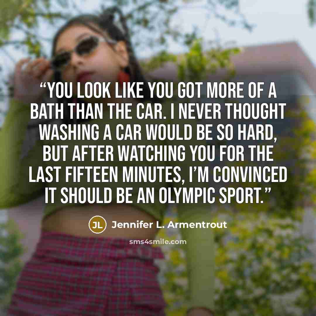 “You look like you got more of a bath than the car. I never thought washing a car would be so hard, but after watching you for the last fifteen minutes, I’m convinced it should be an Olympic sport.” quote by Jennifer L. Armentrout