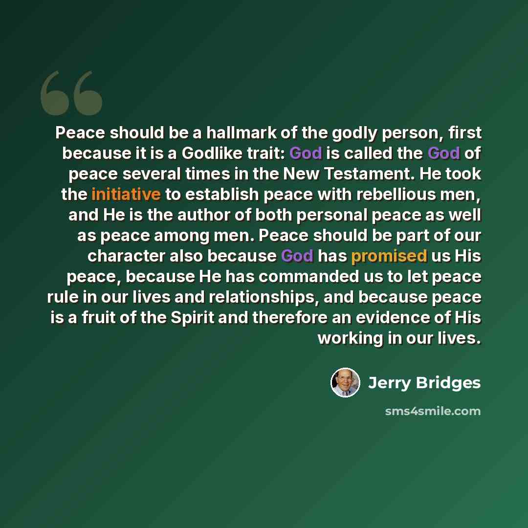 “Peace should be a hallmark of the godly person, first because it is a Godlike trait: God is called the God of peace several times in the New Testament. He took the initiative to establish peace with rebellious men, and He is the author of both personal peace as well as peace among men. Peace…” quote by Jerry Bridges