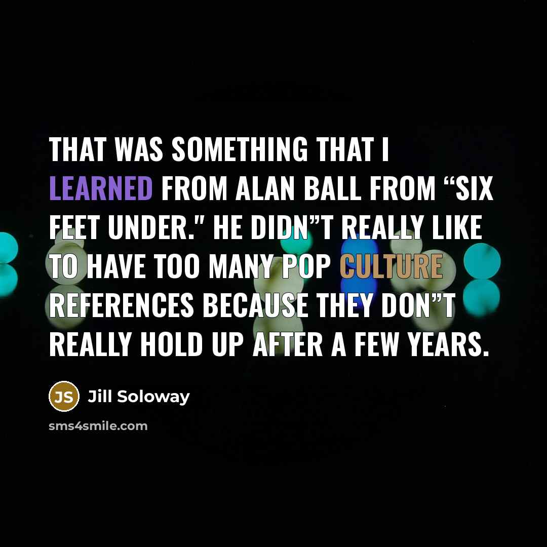 “That was something that I learned from Alan Ball from “Six Feet Under." He didn”t really like to have too many pop culture references because they don”t really hold up after a few years.” quote by Jill Soloway
