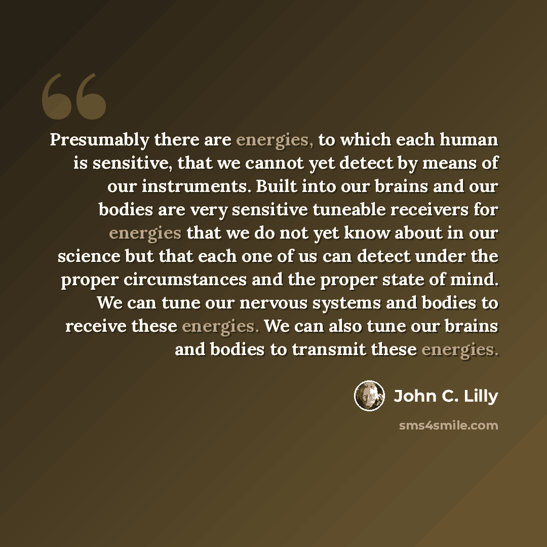 “Presumably there are energies, to which each human is sensitive, that we cannot yet detect by means of our instruments. Built into our brains and our bodies are very sensitive tuneable receivers for energies that we do not yet know about in our science but that each one of us can detect under the…” quote by John C. Lilly