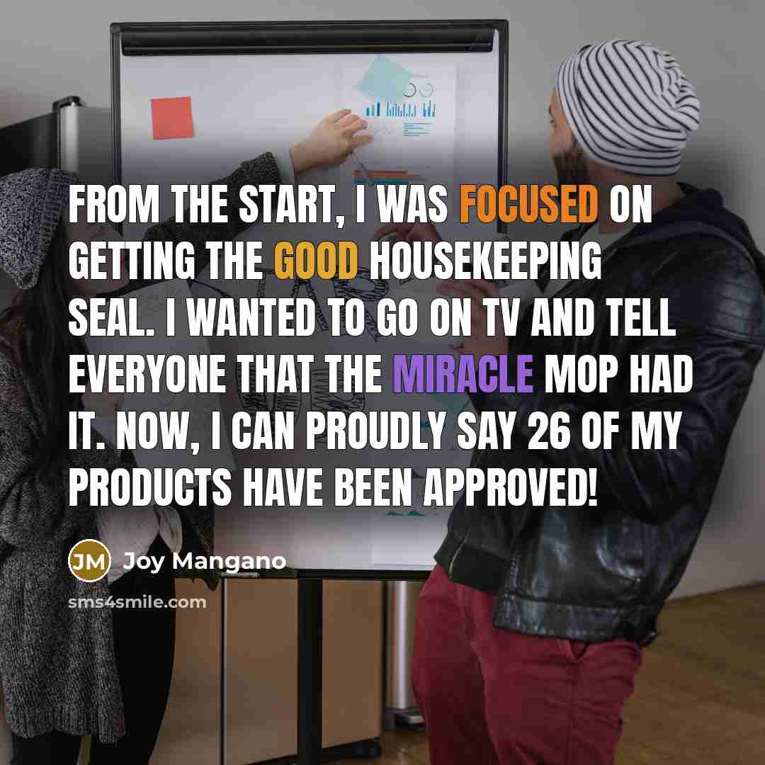 “From the start, I was focused on getting the Good Housekeeping Seal. I wanted to go on TV and tell everyone that the Miracle Mop had it. Now, I can proudly say 26 of my products have been approved!” quote by Joy Mangano
