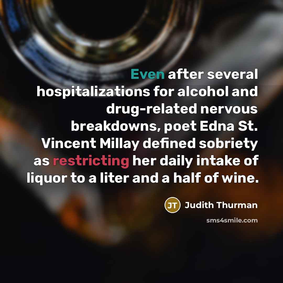 “Even after several hospitalizations for alcohol and drug-related nervous breakdowns, poet Edna St. Vincent Millay defined sobriety as restricting her daily intake of liquor to a liter and a half of wine.” quote by Judith Thurman