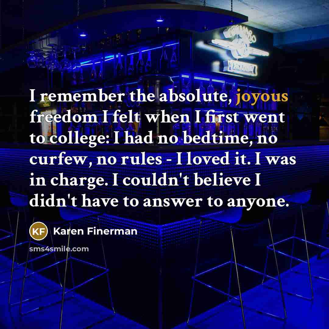 “I remember the absolute, joyous freedom I felt when I first went to college: I had no bedtime, no curfew, no rules - I loved it. I was in charge. I couldn't believe I didn't have to answer to anyone.” quote by Karen Finerman
