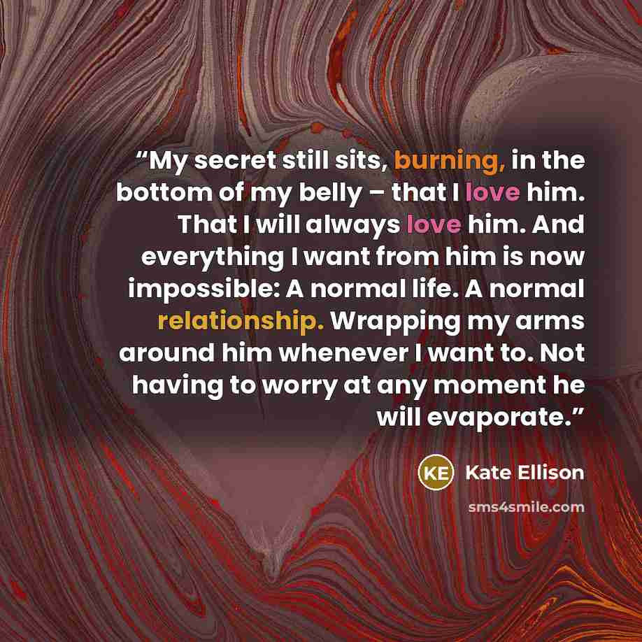 “My secret still sits, burning, in the bottom of my belly – that I love him. That I will always love him. And everything I want from him is now impossible: A normal life. A normal relationship. Wrapping my arms around him whenever I want to. Not having to worry at any moment he will evaporate.” quote by Kate Ellison